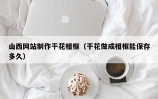 阿克苏山西网站制作干花相框（干花做成相框能保存多久）